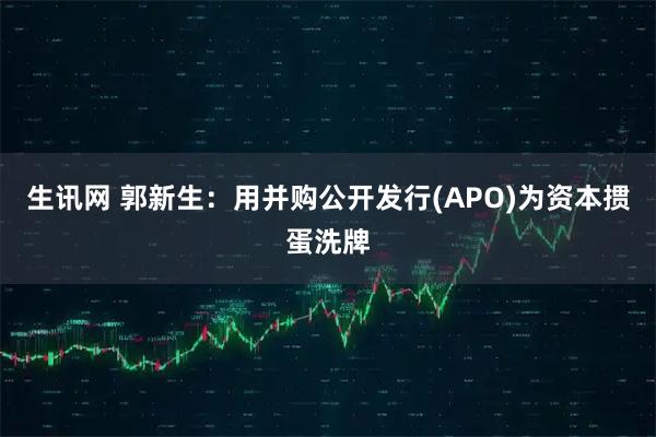 生讯网 郭新生：用并购公开发行(APO)为资本掼蛋洗牌