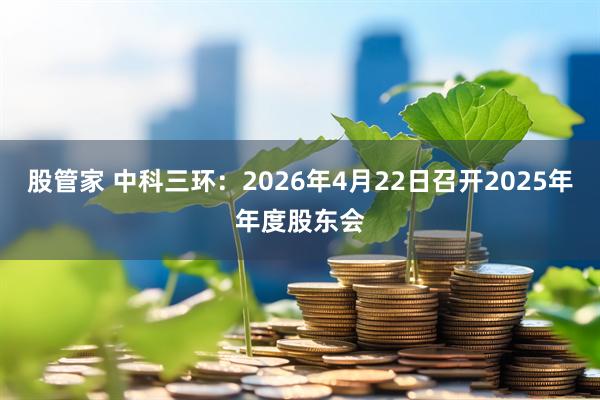 股管家 中科三环：2026年4月22日召开2025年年度股东会