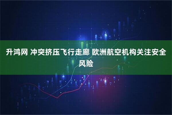 升鸿网 冲突挤压飞行走廊 欧洲航空机构关注安全风险
