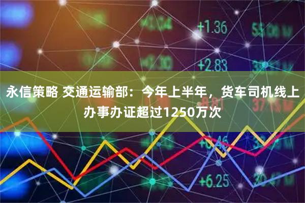 永信策略 交通运输部：今年上半年，货车司机线上办事办证超过1250万次