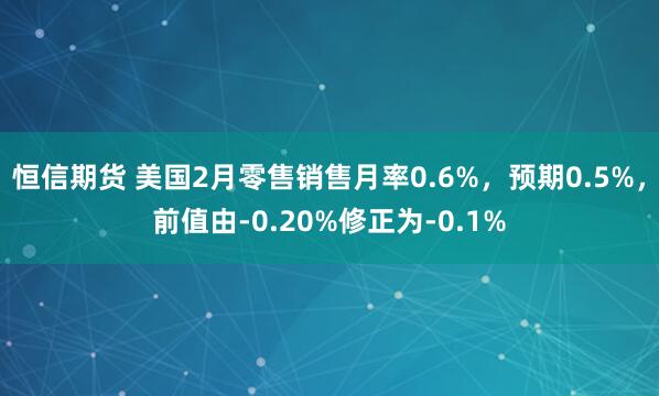 恒信期货 美国2月零售销售月率0.6%，预期0.5%，前值由-0.20%修正为-0.1%