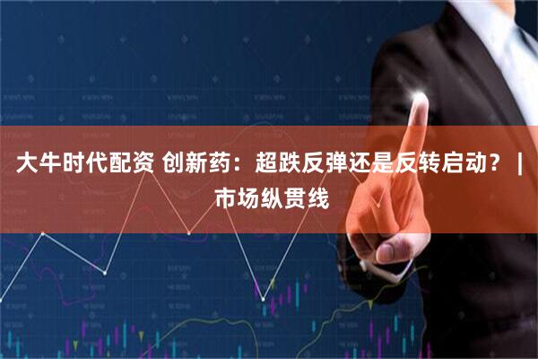 大牛时代配资 创新药：超跌反弹还是反转启动？ | 市场纵贯线