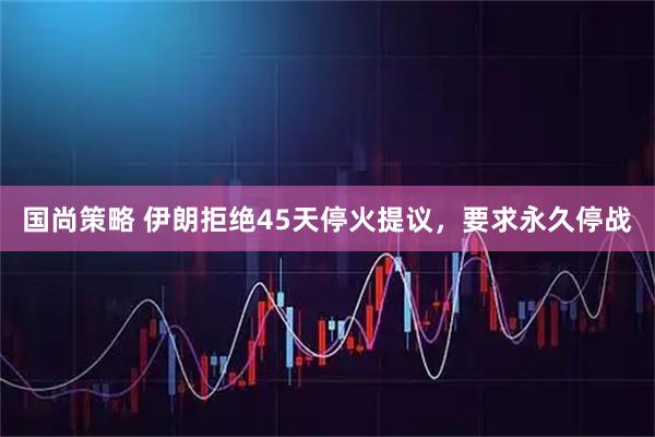 国尚策略 伊朗拒绝45天停火提议，要求永久停战