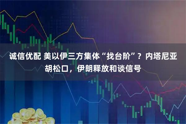 诚信优配 美以伊三方集体“找台阶”？内塔尼亚胡松口，伊朗释放和谈信号