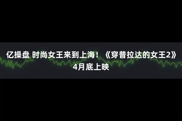 亿操盘 时尚女王来到上海！《穿普拉达的女王2》4月底上映